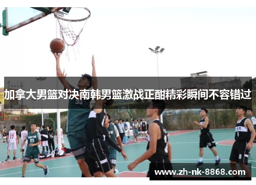 加拿大男篮对决南韩男篮激战正酣精彩瞬间不容错过