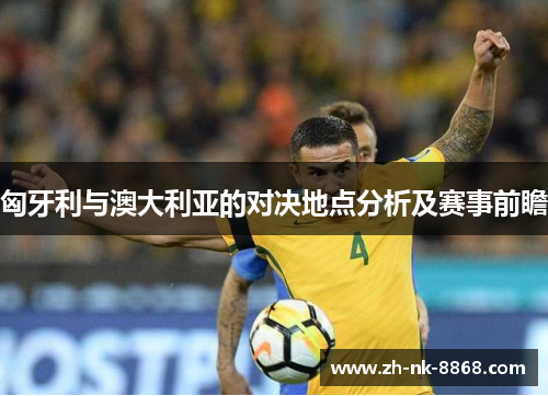 匈牙利与澳大利亚的对决地点分析及赛事前瞻